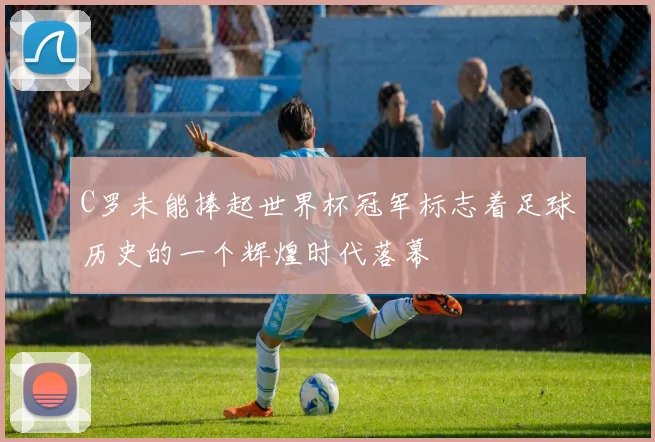 C罗未能捧起世界杯冠军标志着足球历史的一个辉煌时代落幕