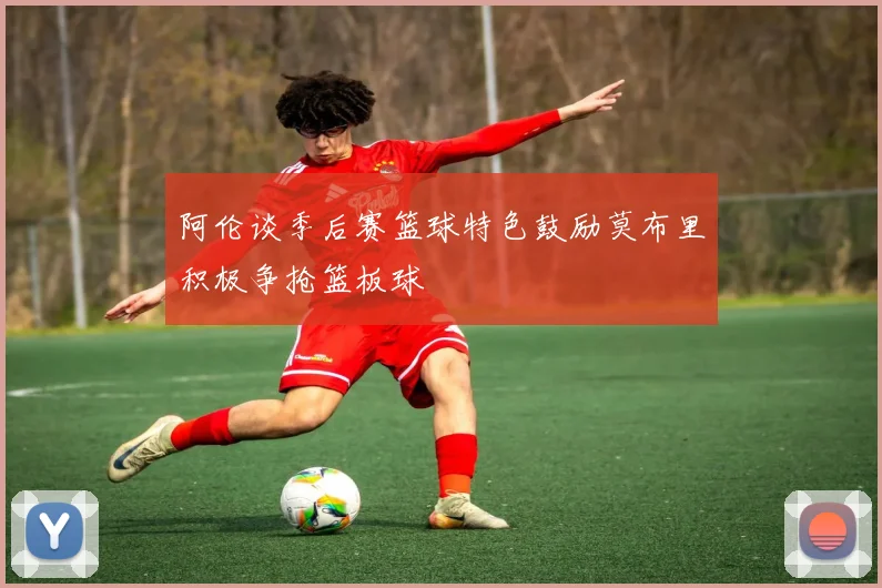 阿伦谈季后赛篮球特色鼓励莫布里积极争抢篮板球