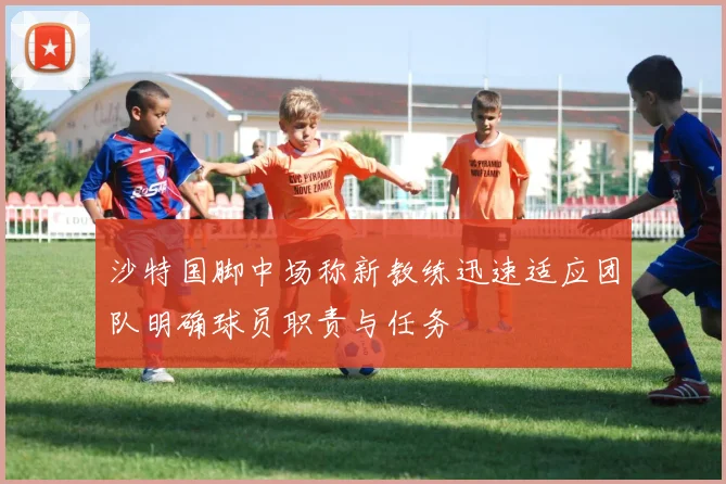 沙特国脚中场称新教练迅速适应团队明确球员职责与任务