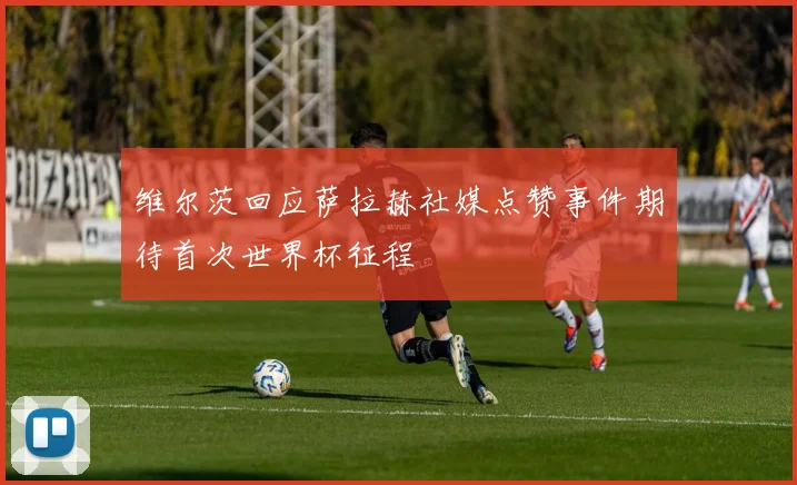 维尔茨回应萨拉赫社媒点赞事件期待首次世界杯征程