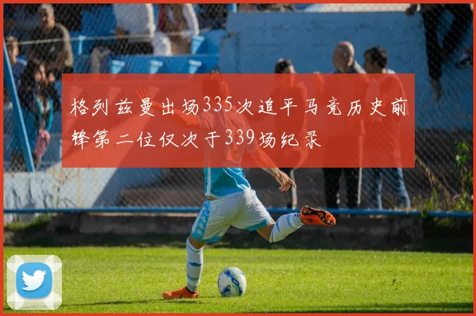 格列兹曼出场335次追平马竞历史前锋第二位仅次于339场纪录