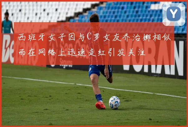西班牙女子因与C罗女友乔治娜相似而在网络上迅速走红引发关注