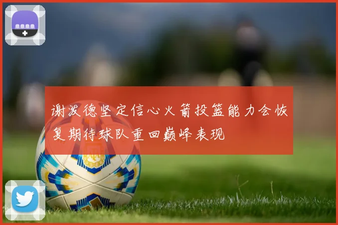 谢泼德坚定信心火箭投篮能力会恢复期待球队重回巅峰表现