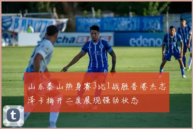 山东泰山热身赛3比1战胜香港杰志泽卡梅开二度展现强劲状态