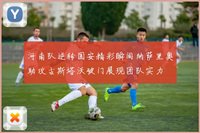 河南队逆转国安精彩瞬间纳萨里奥助攻古斯塔沃破门展现团队实力