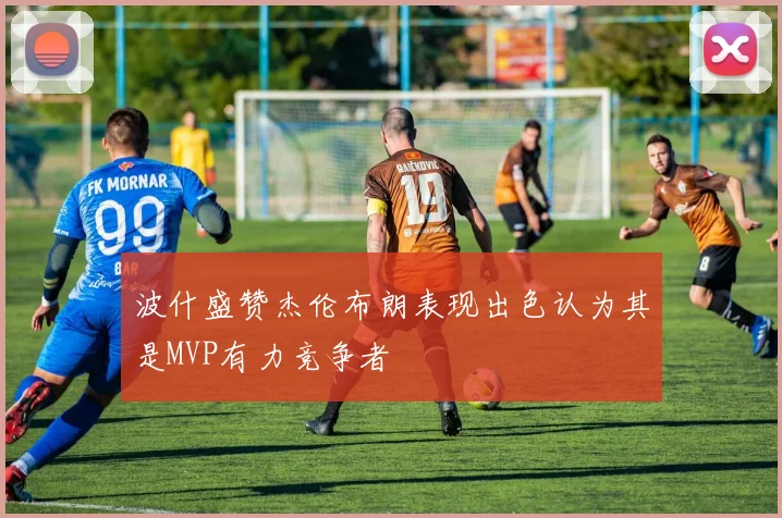 波什盛赞杰伦布朗表现出色认为其是MVP有力竞争者