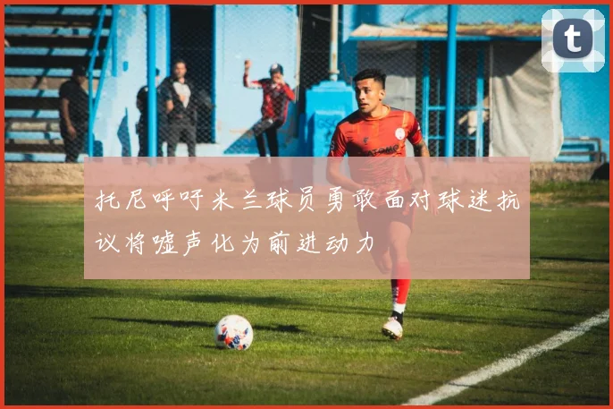 托尼呼吁米兰球员勇敢面对球迷抗议将嘘声化为前进动力