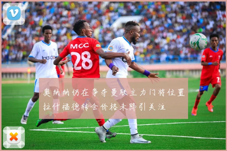 奥纳纳仍在争夺曼联主力门将位置拉什福德转会价格未降引关注