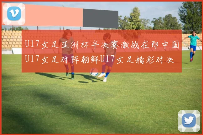 U17女足亚洲杯半决赛激战在即中国U17女足对阵朝鲜U17女足精彩对决即将开启