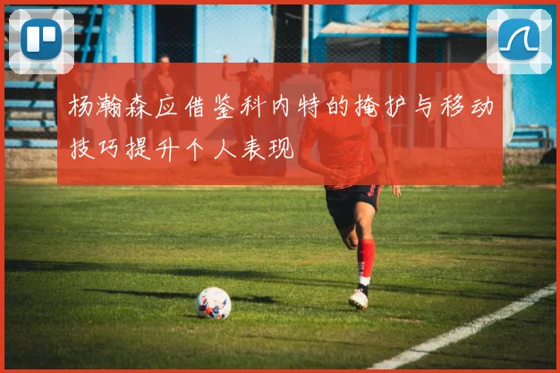 杨瀚森应借鉴科内特的掩护与移动技巧提升个人表现