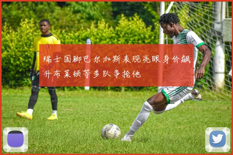 瑞士国脚巴尔加斯表现亮眼身价飙升布莱顿等多队争抢他