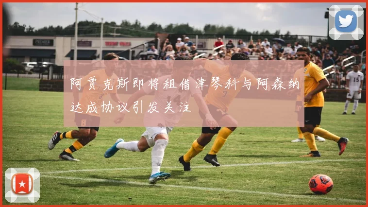 阿贾克斯即将租借津琴科与阿森纳达成协议引发关注