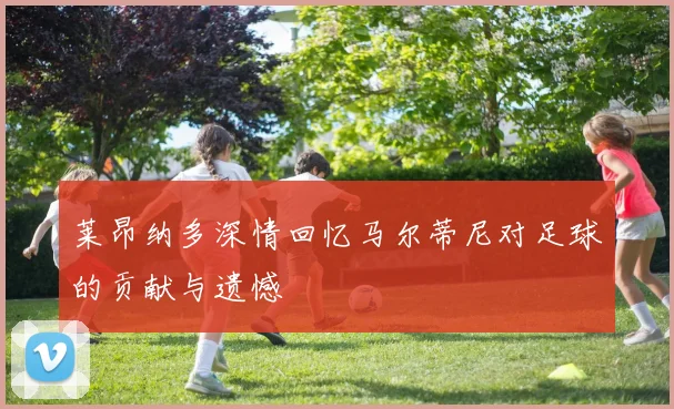 莱昂纳多深情回忆马尔蒂尼对足球的贡献与遗憾