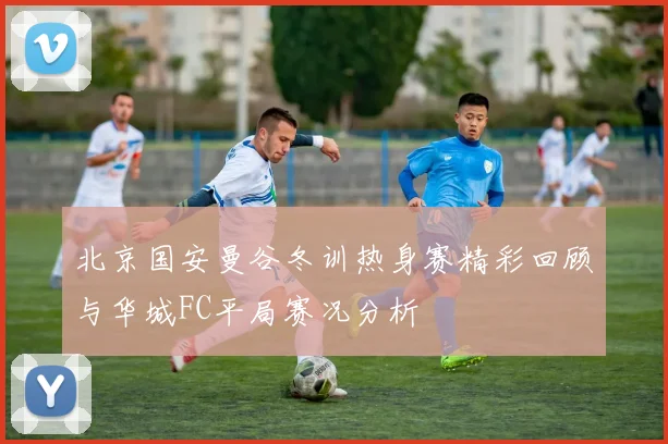 北京国安曼谷冬训热身赛精彩回顾与华城FC平局赛况分析