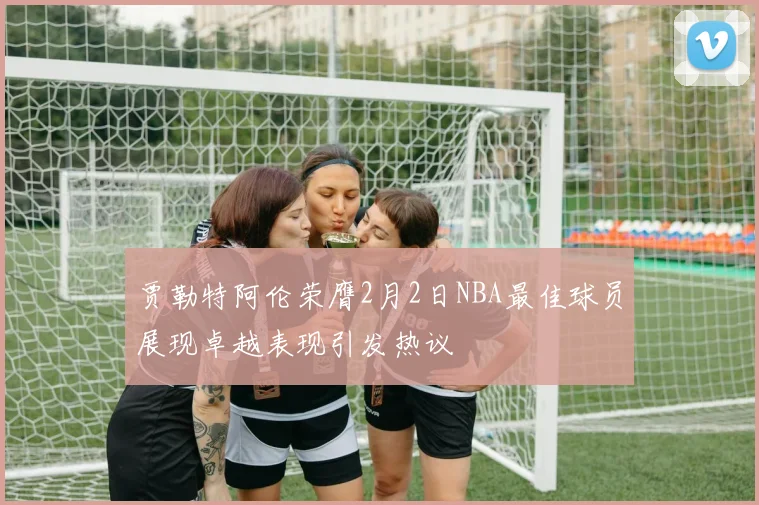 贾勒特阿伦荣膺2月2日NBA最佳球员展现卓越表现引发热议