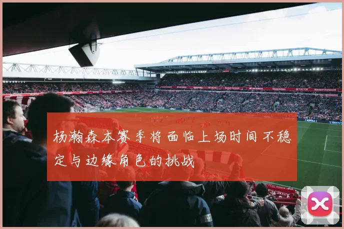 杨瀚森本赛季将面临上场时间不稳定与边缘角色的挑战