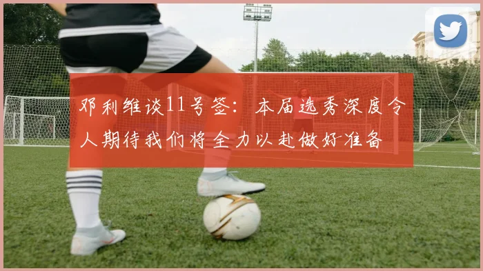 邓利维谈11号签：本届选秀深度令人期待我们将全力以赴做好准备