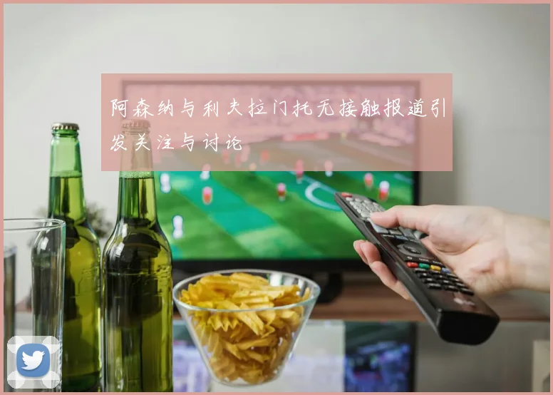 阿森纳与利夫拉门托无接触报道引发关注与讨论
