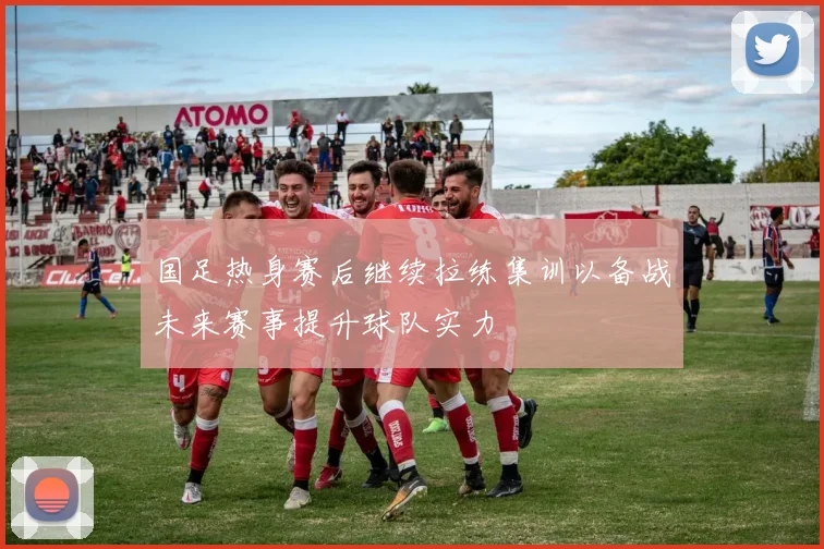 国足热身赛后继续拉练集训以备战未来赛事提升球队实力