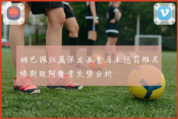 姆巴佩归属保龙派皇马未惩罚维尼修斯致阿隆索失势分析